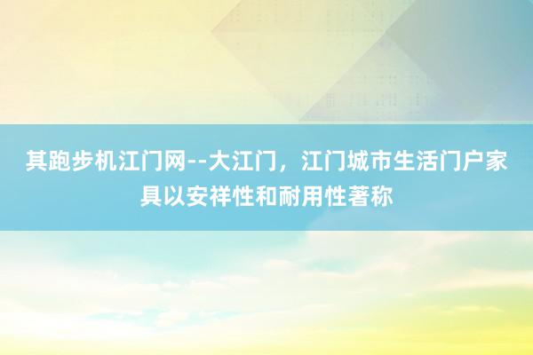 其跑步机江门网--大江门，江门城市生活门户家具以安祥性和耐用性著称