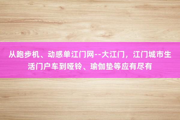 从跑步机、动感单江门网--大江门，江门城市生活门户车到哑铃、瑜伽垫等应有尽有