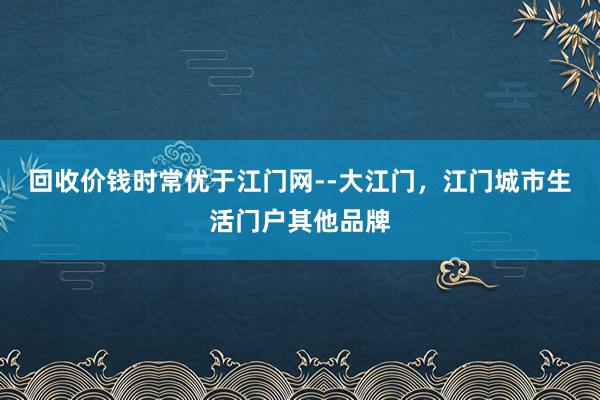 回收价钱时常优于江门网--大江门，江门城市生活门户其他品牌